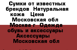 Сумки от известных брендов. Натуральная кожа › Цена ­ 4 500 - Московская обл., Москва г. Одежда, обувь и аксессуары » Аксессуары   . Московская обл.